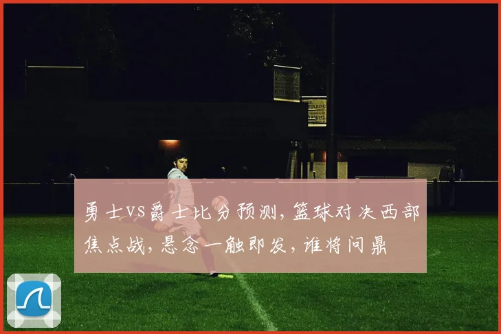 勇士vs爵士比分预测,篮球对决西部焦点战,悬念一触即发,谁将问鼎