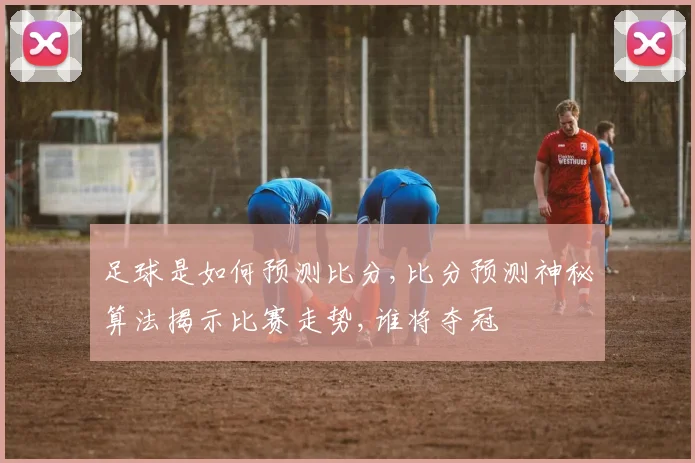 足球是如何预测比分,比分预测神秘算法揭示比赛走势,谁将夺冠